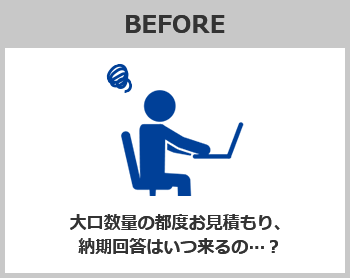 BEFORE　大口数量の都度お見積もり、納期回答はいつ来るの…？