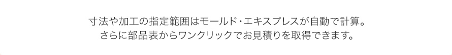 寸法や加工の指定範囲はモールド・エキスプレスが自動で計算。
さらに部品表からワンクリックでお見積りを取得できます。