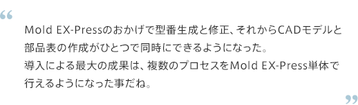 Mold WX-Pressのおかげで型番生成と修正、それからCADモデルと部分表の作成がひとつで同時にできるようになった。導入による最大の成果は、複数のプロセスをMOLD EX-Press単体で行えるようになったことだね。
